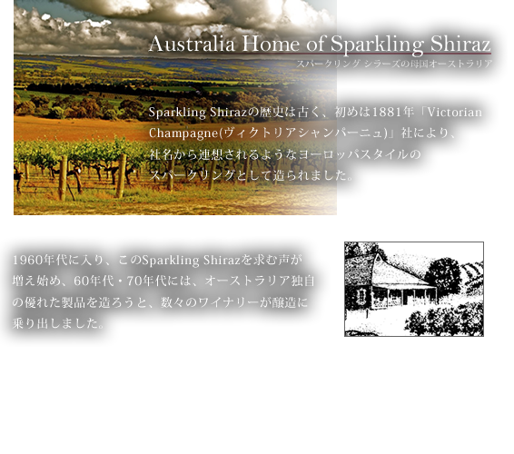 Australia Home of Sparkling Shiraz スパークリング シラーズの母国オーストラリア　Sparkling Shirazの歴史は古く、初めは1881年「Victorian Champagne(ヴィクトリアシャンパーニュ)」社により、社名から連想されるようなヨーロッパスタイルのスパークリングとして造られました。1960年代に入り、このSparkling Shirazを求む声が増え始め、60年代・70年代には、オーストラリア独自の優れた製品を造ろうと、数々のワイナリーが醸造に乗り出しました。