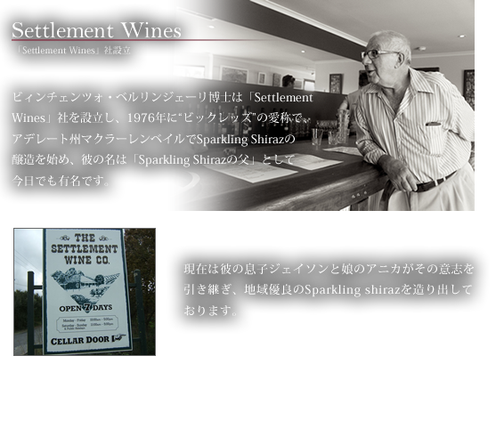 Settlement Wines 「Settlement Wines」社設立　ビィンチェンツォ・ベルリンジェーリ博士は「Settlement Wines」社を設立し、1976年に“ビックレッズ”の愛称で、アデレート州マクラーレンベイルでSparkling Shirazの醸造を始め、彼の名は「Sparkling Shirazの父」として今日でも有名です。現在は彼の息子ジェイソンと娘のアニカがその意志を引き継ぎ、地域優良のSparkling shirazを造り出しております。