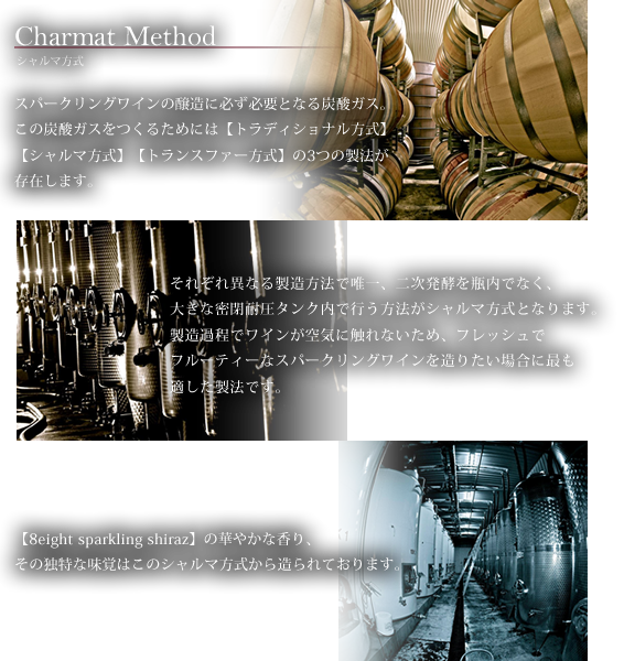 Charmat Method シャルマ方式　スパークリングワインの醸造に必ず必要となる炭酸ガス。この炭酸ガスをつくるためには【トラディショナル方式】【シャルマ方式】【トランスファー方式】の3つの製法が存在します。それぞれ異なる製造方法で唯一、二次発酵を瓶内でなく、大きな密閉耐圧タンク内で行う方法がシャルマ方式となります。製造過程でワインが空気に触れないため、フレッシュでフルーティーなスパークリングワインを造りたい場合に最も適した製法です。【8eight sparkling shiraz】の華やかな香り、その独特な味覚はこのシャルマ方式から造られております。