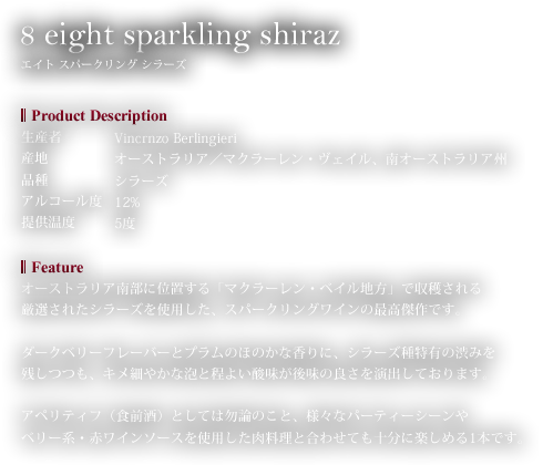 8 eight sparkling shiraz エイト スパークリング シラーズ　オーストラリア南部に位置する「マクラーレン・ベイル地方」で収穫される厳選されたシラーズを使用した、スパークリングワインの最高傑作です。ダークベリーフレーバーとプラムのほのかな香りに、シラーズ種特有の渋みを残しつつも、キメ細やかな泡と程よい酸味が後味の良さを演出しております。アペリティフ（食前酒）としては勿論のこと、様々なパーティーシーンやベリー系・赤ワインソースを使用した肉料理と合わせても十分に楽しめる1本です。